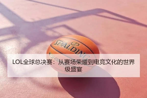 LOL全球总决赛：从赛场荣耀到电竞文化的世界级盛宴