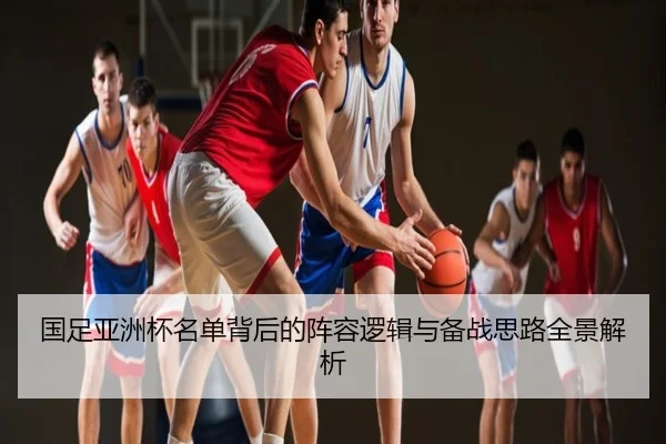 国足亚洲杯名单背后的阵容逻辑与备战思路全景解析