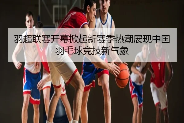 羽超联赛开幕掀起新赛季热潮展现中国羽毛球竞技新气象