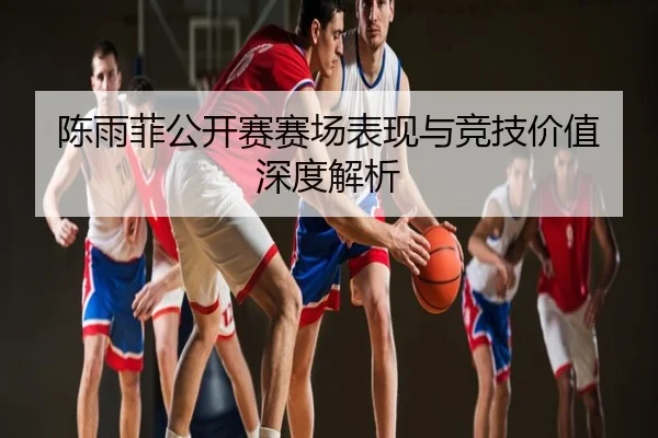 陈雨菲公开赛赛场表现与竞技价值深度解析