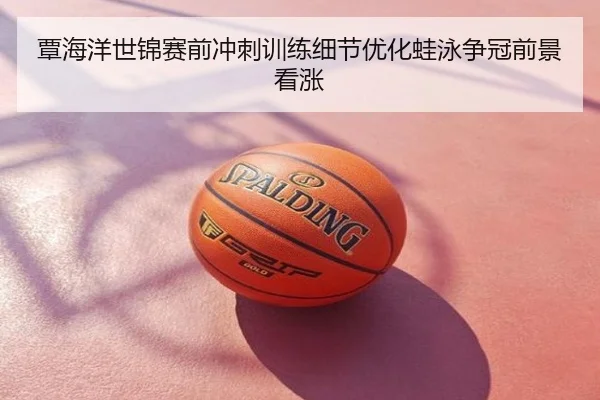 覃海洋世锦赛前冲刺训练细节优化蛙泳争冠前景看涨