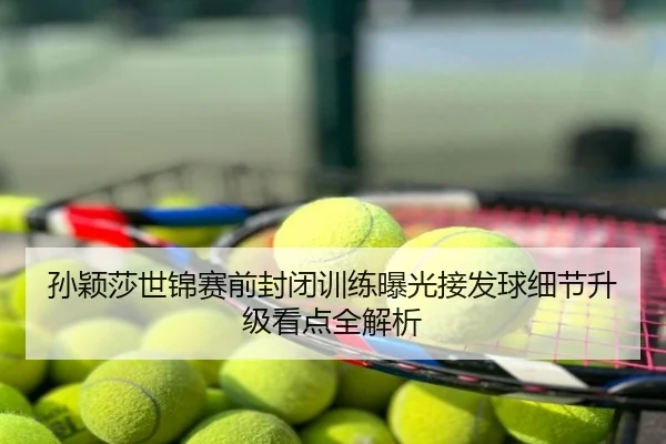 孙颖莎世锦赛前封闭训练曝光接发球细节升级看点全解析