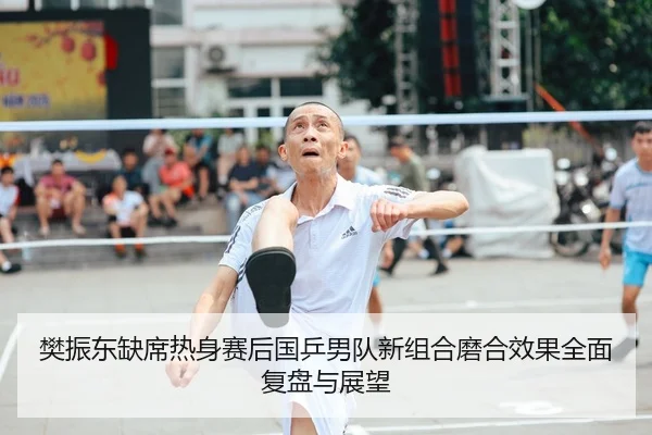 樊振东缺席热身赛后国乒男队新组合磨合效果全面复盘与展望