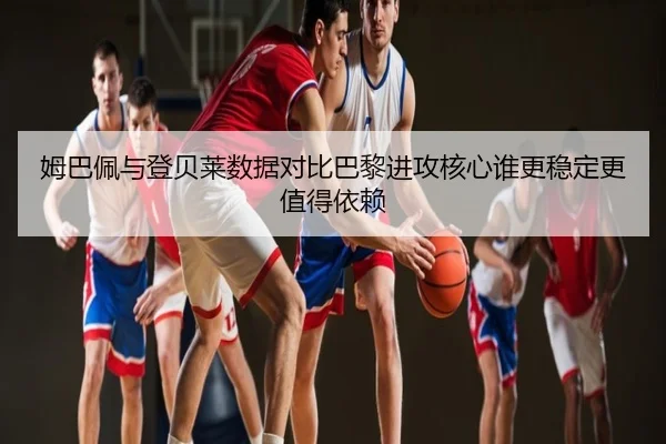 姆巴佩与登贝莱数据对比巴黎进攻核心谁更稳定更值得依赖