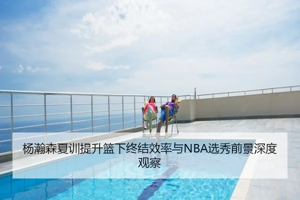 杨瀚森夏训提升篮下终结效率与NBA选秀前景深度观察
